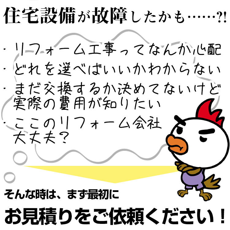 住宅設備が故障したかも？リフォーム工事ってなんか心配、どれを選べばいいかわからない。まだ交換するか決めてないけど、実際の費用が知りたい。ここのリフォーム会社大丈夫？そんな時は、まず最初にお見積りをご依頼下さい。