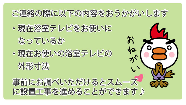 ご連絡の際に、以下の内容をおうかがします。現在浴室テレビをお使いになっているか、現在お使いの浴室テレビの外形寸法 事前にお調べいただけるとスムーズに設置工事を進めることができます